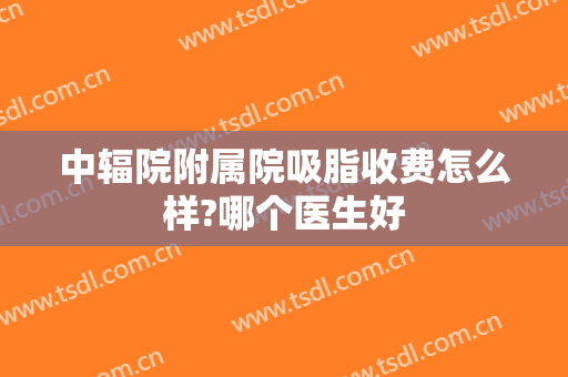 中辐院附属院吸脂收费怎么样?哪个医生好