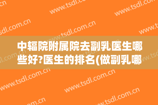 中辐院附属院去副乳医生哪些好?医生的排名(做副乳哪个医院比较好)