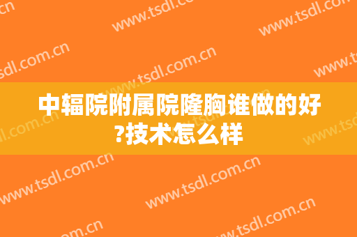 中辐院附属院隆胸谁做的好?技术怎么样