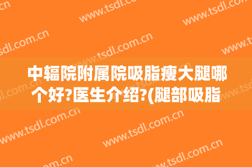 中辐院附属院吸脂瘦大腿哪个好?医生介绍?(腿部吸脂哪个医院好)