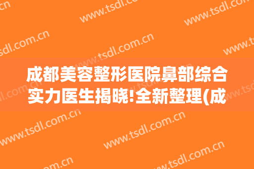 成都美容整形医院鼻部综合实力医生揭晓!全新整理(成都鼻整形专家)