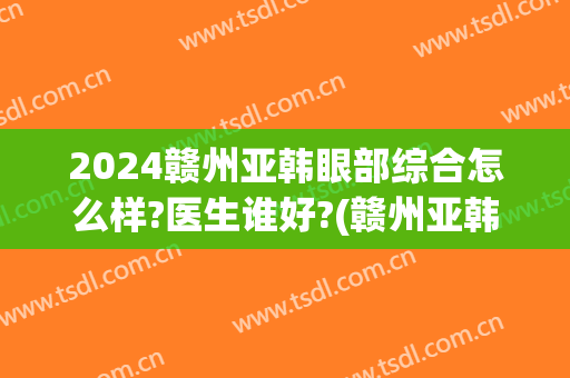 2024赣州亚韩眼部综合怎么样?医生谁好?(赣州亚韩美容医院评论)