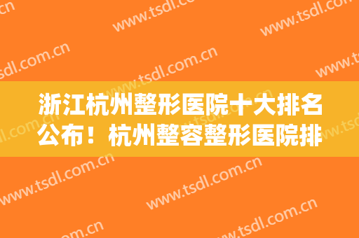 浙江杭州整形医院十大排名公布！杭州整容整形医院排名三甲(杭州前三名整形医院)