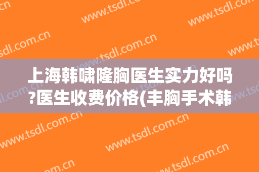 上海韩啸隆胸医生实力好吗?医生收费价格(丰胸手术韩啸)
