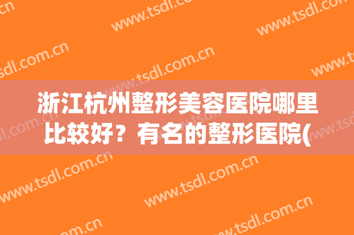 浙江杭州整形美容医院哪里比较好？有名的整形医院(杭州有哪些美容整形医院)
