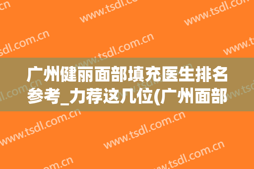 广州健丽面部填充医生排名参考_力荐这几位(广州面部填充哪家医院好)
