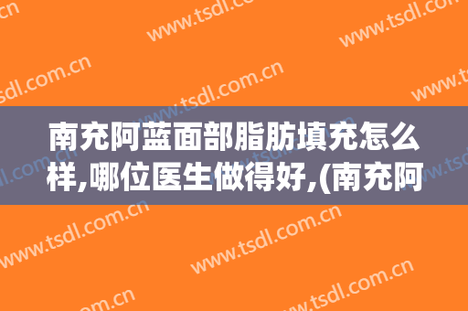 南充阿蓝面部脂肪填充怎么样,哪位医生做得好,(南充阿蓝医疗美容怎么样)