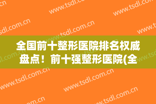 全国前十整形医院排名权威盘点！前十强整形医院(全国整形医院排行榜)