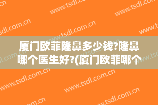 厦门欧菲隆鼻多少钱?隆鼻哪个医生好?(厦门欧菲哪个医生做双眼皮好)