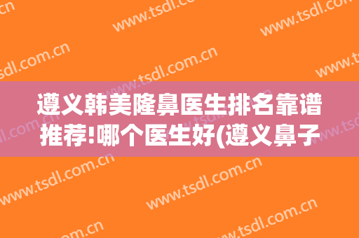 遵义韩美隆鼻医生排名靠谱推荐!哪个医生好(遵义鼻子整容)