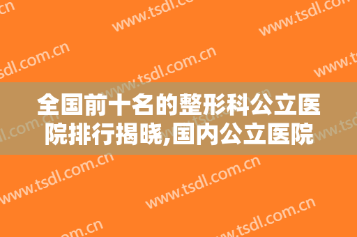 全国前十名的整形科公立医院排行揭晓,国内公立医院整形美容科排名