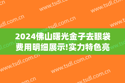 2024佛山曙光金子去眼袋费用明细展示!实力特色亮相!(佛山曙光金子整形美容)