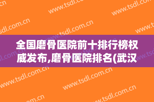 全国磨骨医院前十排行榜权威发布,磨骨医院排名(武汉磨骨医院排名前三)