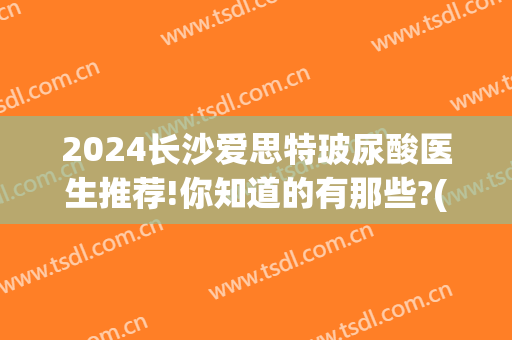 2024长沙爱思特玻尿酸医生推荐!你知道的有那些?(长沙爱思特正规医院吗)
