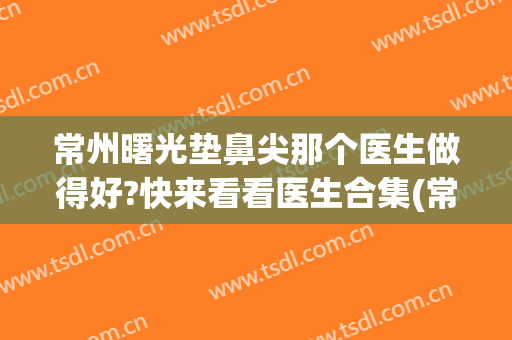 常州曙光垫鼻尖那个医生做得好?快来看看医生合集(常州曙光医院隆鼻)