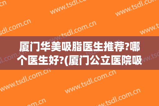 厦门华美吸脂医生推荐?哪个医生好?(厦门公立医院吸脂)