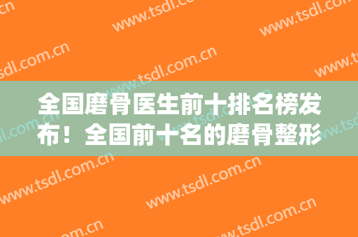 全国磨骨医生前十排名榜发布！全国前十名的磨骨整形专家(中国磨骨专家排行)