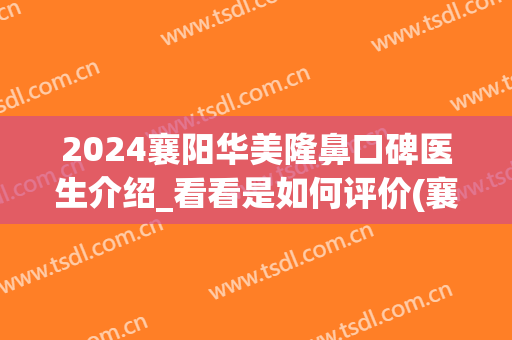 2024襄阳华美隆鼻口碑医生介绍_看看是如何评价(襄阳华美整形美容医院怎么样)