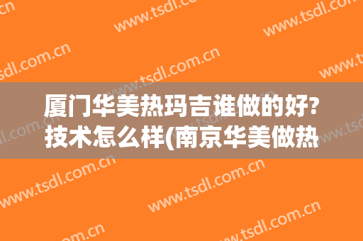 厦门华美热玛吉谁做的好?技术怎么样(南京华美做热玛吉效果怎么样)