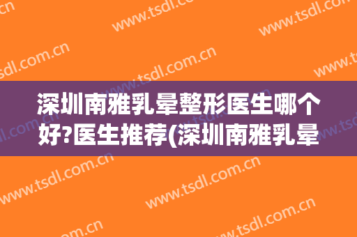 深圳南雅乳晕整形医生哪个好?医生推荐(深圳南雅乳晕整形医生哪个好?医生推荐电话)