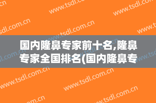 国内隆鼻专家前十名,隆鼻专家全国排名(国内隆鼻专家前十名,隆鼻专家全国排名第几)
