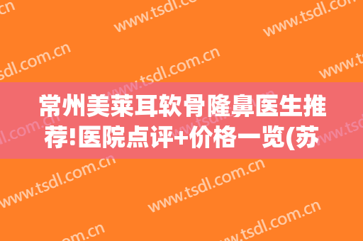 常州美莱耳软骨隆鼻医生推荐!医院点评+价格一览(苏州美莱医院做鼻子)