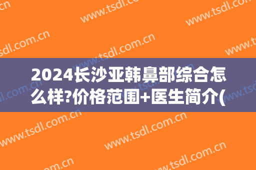 2024长沙亚韩鼻部综合怎么样?价格范围+医生简介(长沙亚韩隆鼻怎么样)