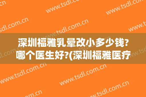 深圳福雅乳晕改小多少钱?哪个医生好?(深圳福雅医疗美容门诊部价格表)