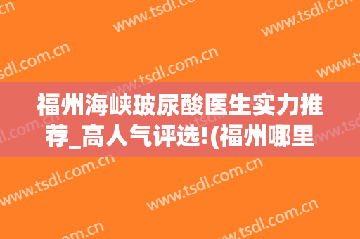 福州海峡玻尿酸医生实力推荐_高人气评选!(福州哪里打玻尿酸比较好)
