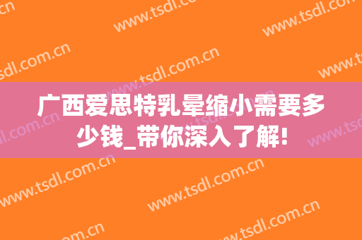 广西爱思特乳晕缩小需要多少钱_带你深入了解!