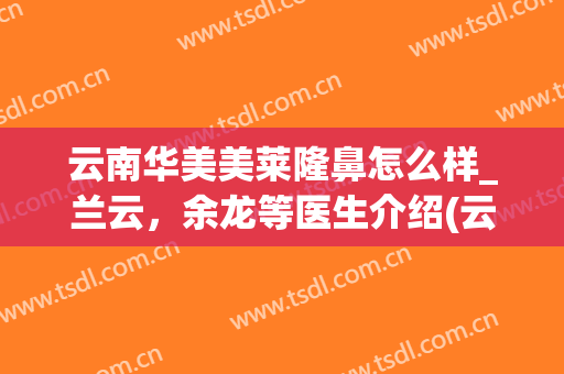 云南华美美莱隆鼻怎么样_兰云，余龙等医生介绍(云南华美美莱整形医院)