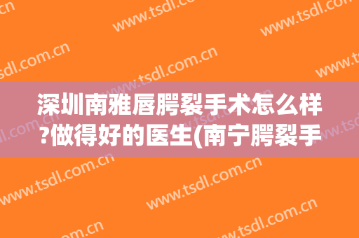 深圳南雅唇腭裂手术怎么样?做得好的医生(南宁腭裂手术最好的医院)