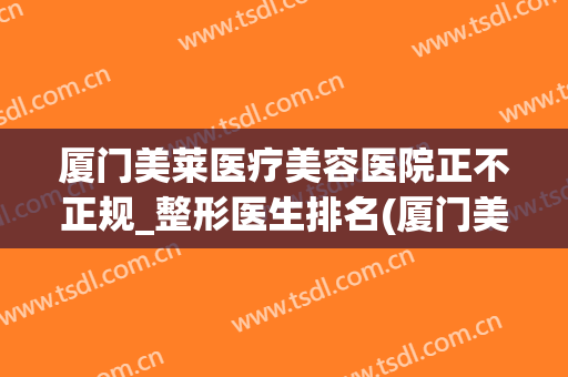 厦门美莱医疗美容医院正不正规_整形医生排名(厦门美莱美容整形医院怎么样)