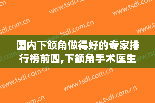 国内下颌角做得好的专家排行榜前四,下颌角手术医生排名(国内知名下颌角手术医生)