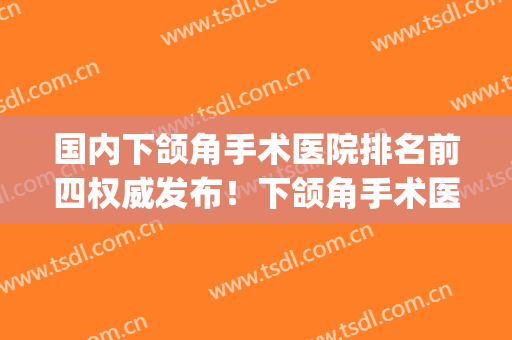 国内下颌角手术医院排名前四权威发布！下颌角手术医生排名(中国做下颌角最好的医院)