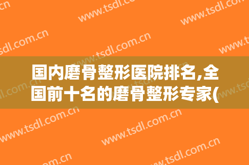 国内磨骨整形医院排名,全国前十名的磨骨整形专家(国内磨骨最好的整容医院排名)