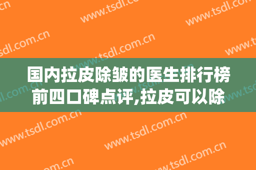 国内拉皮除皱的医生排行榜前四口碑点评,拉皮可以除皱吗(拉皮除皱效果怎么样)