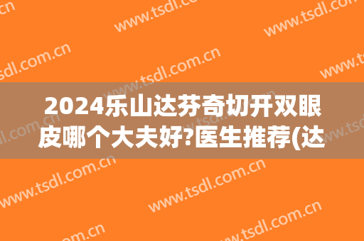 2024乐山达芬奇切开双眼皮哪个大夫好?医生推荐(达芬奇双眼皮是全切吗)