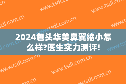 2024包头华美鼻翼缩小怎么样?医生实力测评!