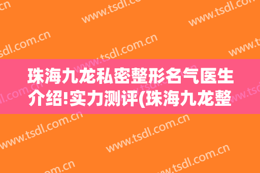 珠海九龙私密整形名气医生介绍!实力测评(珠海九龙整形医院)