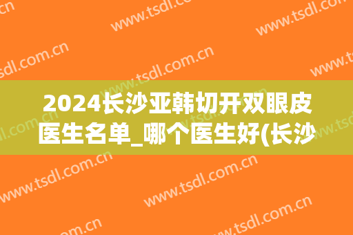 2024长沙亚韩切开双眼皮医生名单_哪个医生好(长沙三甲整形医院双眼皮)