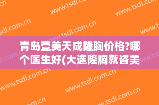 青岛壹美天成隆胸价格?哪个医生好(大连隆胸就咨美天)