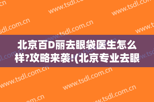 北京百D丽去眼袋医生怎么样?攻略来袭!(北京专业去眼袋的医院)