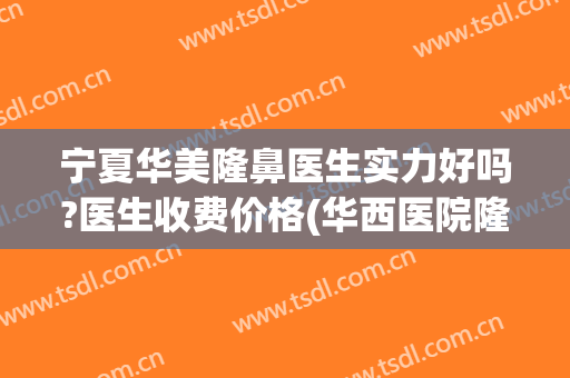 宁夏华美隆鼻医生实力好吗?医生收费价格(华西医院隆胸哪个医生好)
