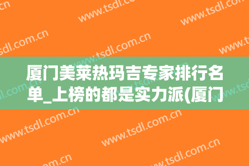 厦门美莱热玛吉专家排行名单_上榜的都是实力派(厦门哪里做热玛吉)