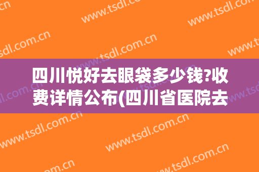 四川悦好去眼袋多少钱?收费详情公布(四川省医院去眼袋多少钱?)