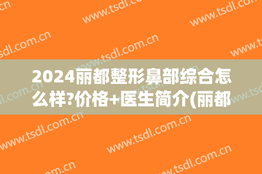 2024丽都整形鼻部综合怎么样?价格+医生简介(丽都整形医院怎样)