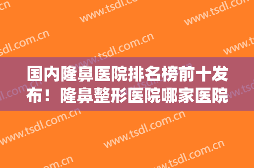 国内隆鼻医院排名榜前十发布！隆鼻整形医院哪家医院好(隆鼻子哪家医院好)