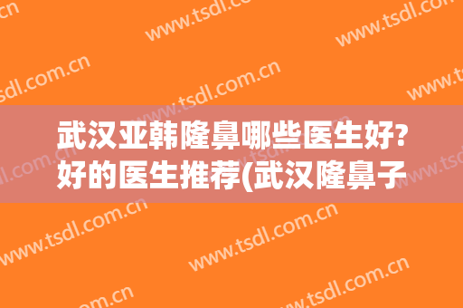 武汉亚韩隆鼻哪些医生好?好的医生推荐(武汉隆鼻子)