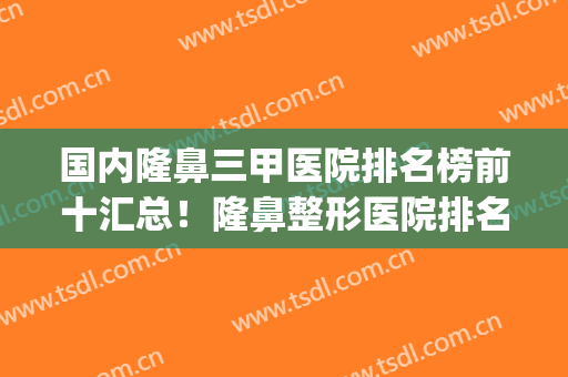 国内隆鼻三甲医院排名榜前十汇总！隆鼻整形医院排名榜(最好的隆鼻医院)